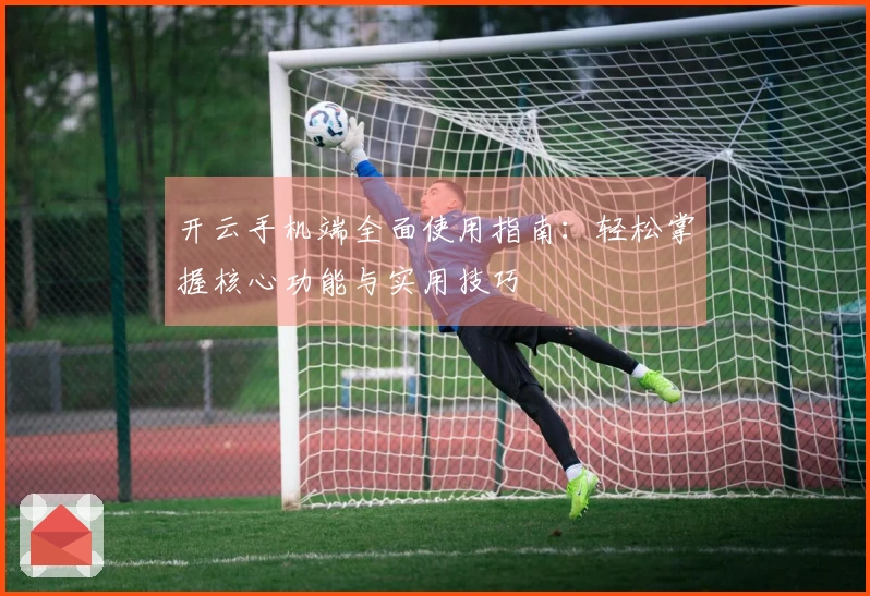 开云手机端全面使用指南：轻松掌握核心功能与实用技巧